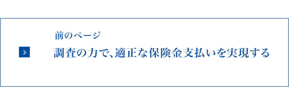 前のページ：調査の力で、適正な保険金支払いを実現する